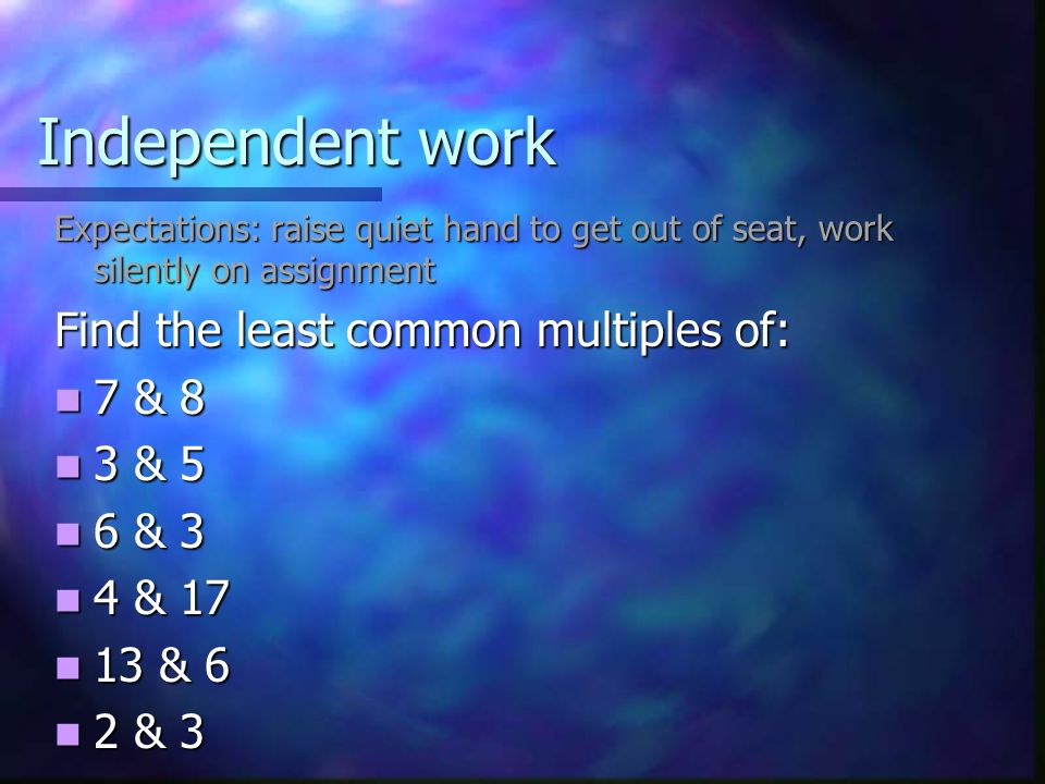 Independent work Expectations: raise quiet hand to get out of seat, work silently on assignment Find the least common multiples of: 7 & 8 7 & 8 3 & 5 3 & 5 6 & 3 6 & 3 4 & 17 4 & & 6 13 & 6 2 & 3 2 & 3