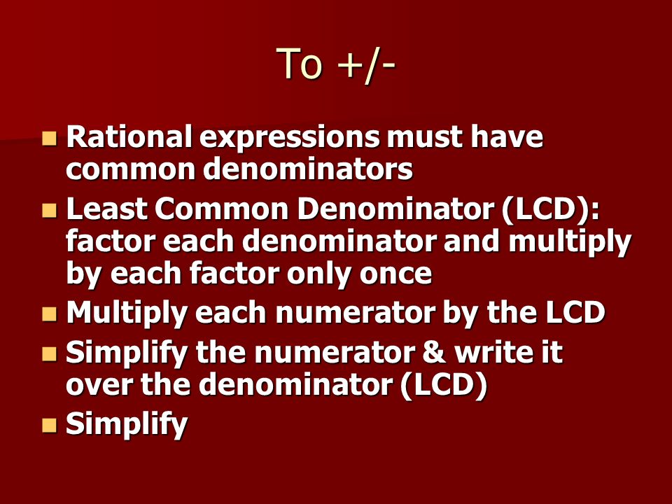 To +/- Rational expressions must have common denominators Rational expressions must have common denominators Least Common Denominator (LCD): factor each denominator and multiply by each factor only once Least Common Denominator (LCD): factor each denominator and multiply by each factor only once Multiply each numerator by the LCD Multiply each numerator by the LCD Simplify the numerator & write it over the denominator (LCD) Simplify the numerator & write it over the denominator (LCD) Simplify Simplify