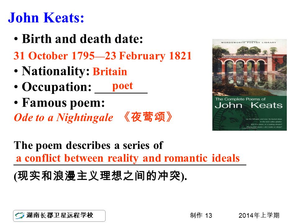 湖南长郡卫星远程学校 2014 年上学期制作 13 Birth and death date: 31 October 1795 — 23 February 1821 Nationality: Britain Occupation: _________ Famous poem: Ode to a Nightingale 《夜莺颂》 The poem describes a series of ________________________________________ ( 现实和浪漫主义理想之间的冲突 ).