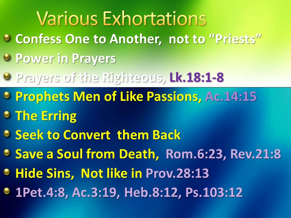 Confess One to Another, not to Priests Power in Prayers Prayers of the Righteous, Lk.18:1-8 Prophets Men of Like Passions, Ac.14:15 The Erring Seek to Convert them Back Save a Soul from Death, Rom.6:23, Rev.21:8 Hide Sins, Not like in Prov.28:13 1Pet.4:8, Ac.3:19, Heb.8:12, Ps.103:12