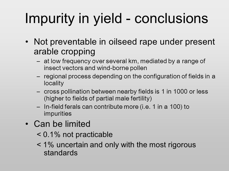 Impurity in yield - conclusions Not preventable in oilseed rape under present arable cropping –at low frequency over several km, mediated by a range of insect vectors and wind-borne pollen –regional process depending on the configuration of fields in a locality –cross pollination between nearby fields is 1 in 1000 or less (higher to fields of partial male fertility) –In-field ferals can contribute more (i.e.