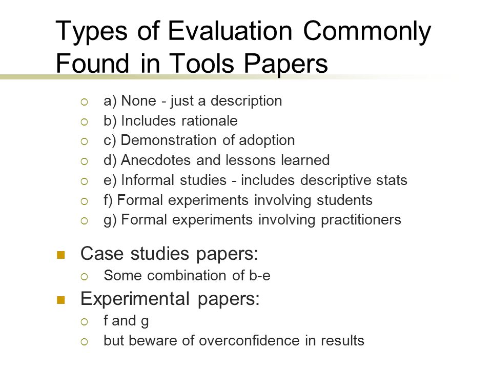 Types of Evaluation Commonly Found in Tools Papers  a) None - just a description  b) Includes rationale  c) Demonstration of adoption  d) Anecdotes and lessons learned  e) Informal studies - includes descriptive stats  f) Formal experiments involving students  g) Formal experiments involving practitioners Case studies papers:  Some combination of b-e Experimental papers:  f and g  but beware of overconfidence in results Papers of type e, f and g would benefit from following certain consistency patterns to facilitate comparability