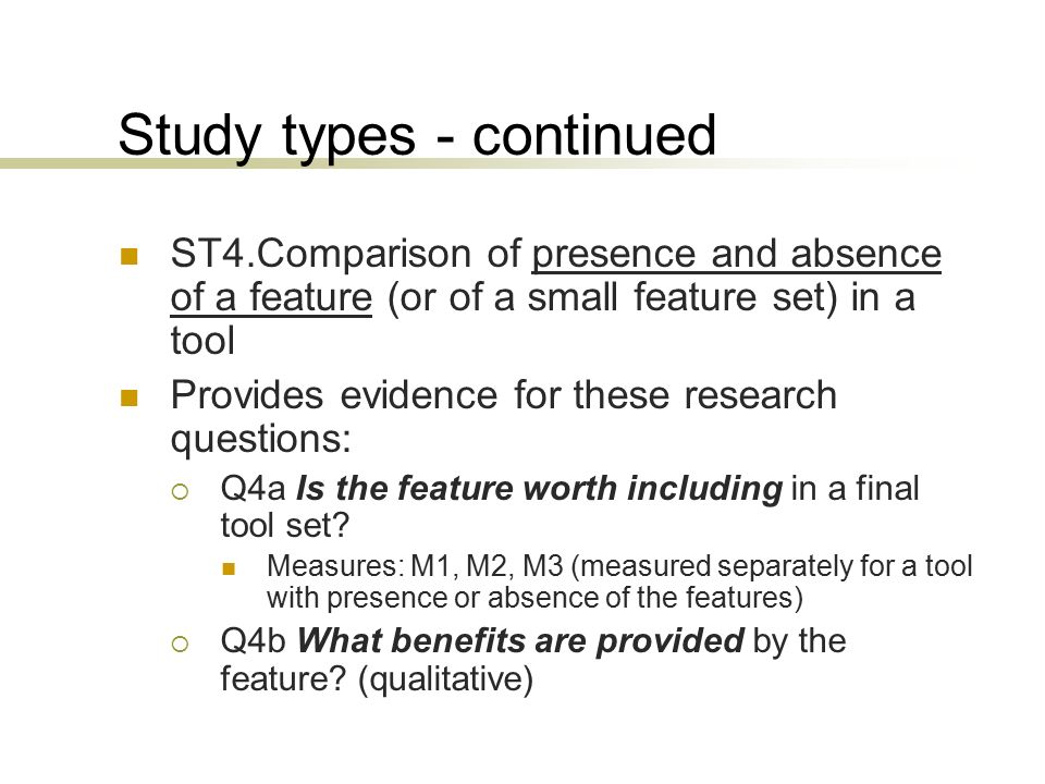 Study types - continued ST4.Comparison of presence and absence of a feature (or of a small feature set) in a tool Provides evidence for these research questions:  Q4a Is the feature worth including in a final tool set.