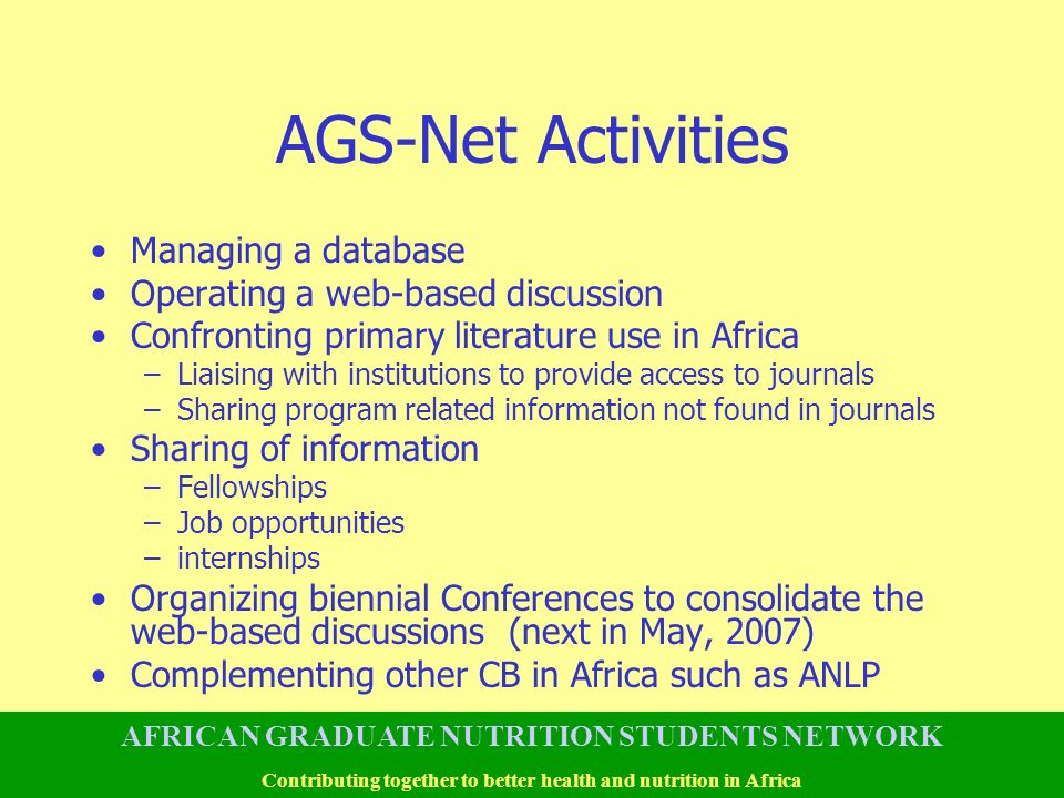 AGS-Net Activities Managing a database Operating a web-based discussion Confronting primary literature use in Africa –Liaising with institutions to provide access to journals –Sharing program related information not found in journals Sharing of information –Fellowships –Job opportunities –internships Organizing biennial Conferences to consolidate the web-based discussions (next in May, 2007) Complementing other CB in Africa such as ANLP AFRICAN GRADUATE NUTRITION STUDENTS NETWORK Contributing together to better health and nutrition in Africa