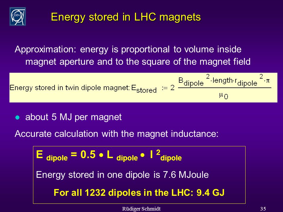 Rüdiger Schmidt35 Energy stored in LHC magnets Approximation: energy is proportional to volume inside magnet aperture and to the square of the magnet field l about 5 MJ per magnet Accurate calculation with the magnet inductance: E dipole = 0.5  L dipole  I 2 dipole Energy stored in one dipole is 7.6 MJoule For all 1232 dipoles in the LHC: 9.4 GJ