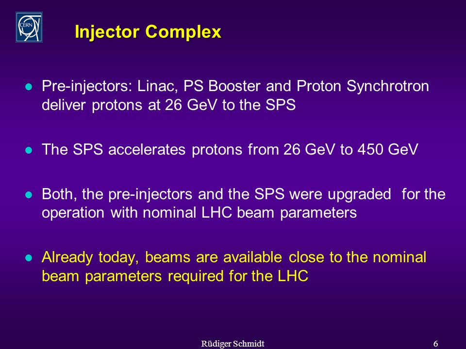 Rüdiger Schmidt6 Injector Complex l Pre-injectors: Linac, PS Booster and Proton Synchrotron deliver protons at 26 GeV to the SPS l The SPS accelerates protons from 26 GeV to 450 GeV l Both, the pre-injectors and the SPS were upgraded for the operation with nominal LHC beam parameters l Already today, beams are available close to the nominal beam parameters required for the LHC