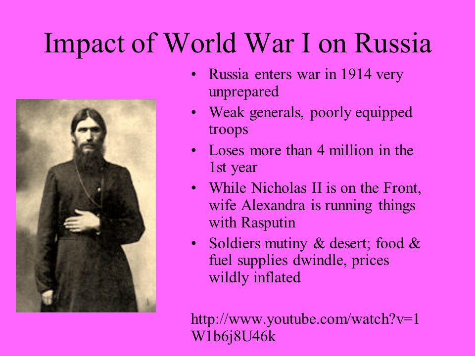 Impact of World War I on Russia Russia enters war in 1914 very unprepared Weak generals, poorly equipped troops Loses more than 4 million in the 1st year While Nicholas II is on the Front, wife Alexandra is running things with Rasputin Soldiers mutiny & desert; food & fuel supplies dwindle, prices wildly inflated   v=1 W1b6j8U46k