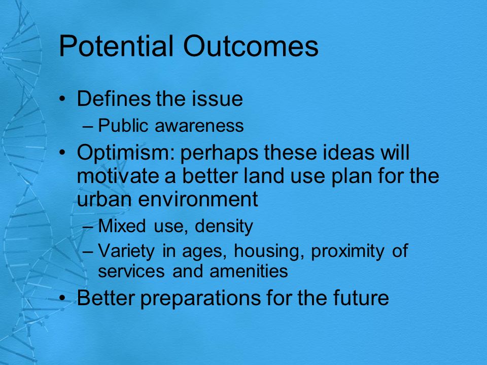 Potential Outcomes Defines the issue –Public awareness Optimism: perhaps these ideas will motivate a better land use plan for the urban environment –Mixed use, density –Variety in ages, housing, proximity of services and amenities Better preparations for the future