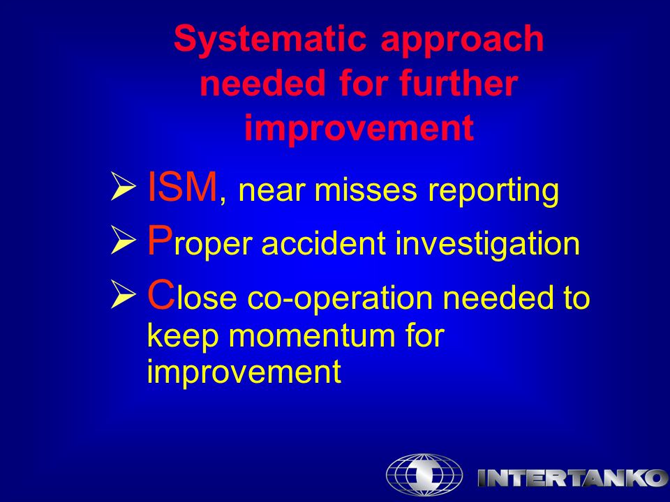 Systematic approach needed for further improvement  ISM, near misses reporting  P roper accident investigation  C lose co-operation needed to keep momentum for improvement
