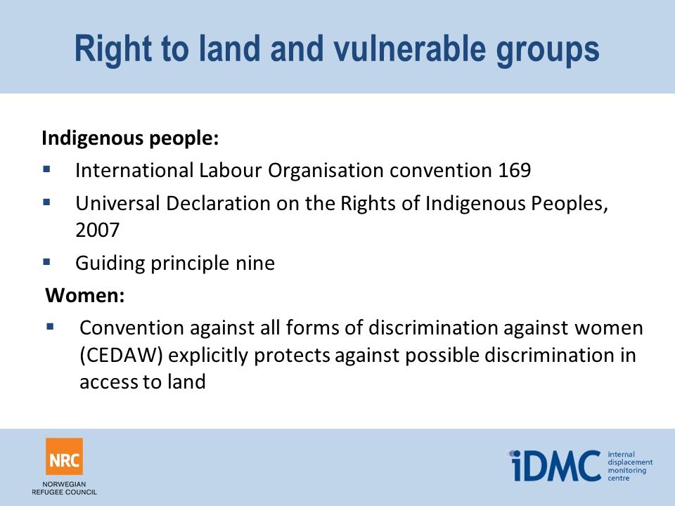 Right to land and vulnerable groups Indigenous people:  International Labour Organisation convention 169  Universal Declaration on the Rights of Indigenous Peoples, 2007  Guiding principle nine Women:  Convention against all forms of discrimination against women (CEDAW) explicitly protects against possible discrimination in access to land