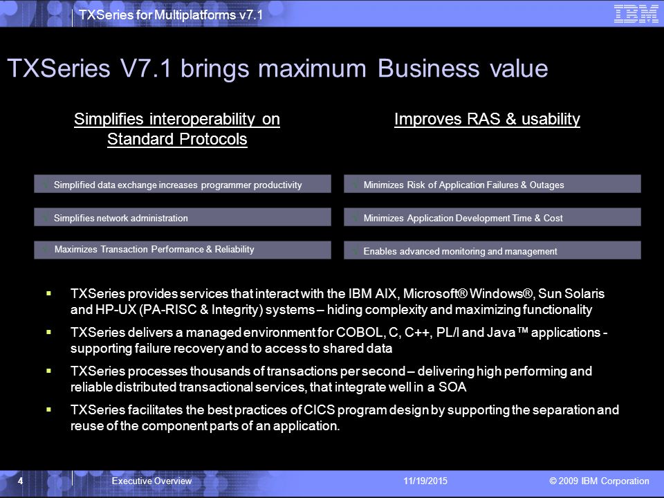 TXSeries for Multiplatforms v7.1 © 2009 IBM Corporation TXSeries V7.1 brings maximum Business value 4Executive Overview11/19/2015  TXSeries provides services that interact with the IBM AIX, Microsoft® Windows®, Sun Solaris and HP-UX (PA-RISC & Integrity) systems – hiding complexity and maximizing functionality  TXSeries delivers a managed environment for COBOL, C, C++, PL/l and Java™ applications - supporting failure recovery and to access to shared data  TXSeries processes thousands of transactions per second – delivering high performing and reliable distributed transactional services, that integrate well in a SOA  TXSeries facilitates the best practices of CICS program design by supporting the separation and reuse of the component parts of an application.
