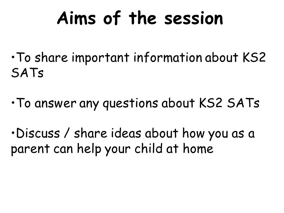 To share important information about KS2 SATs To answer any questions about KS2 SATs Discuss / share ideas about how you as a parent can help your child at home Aims of the session