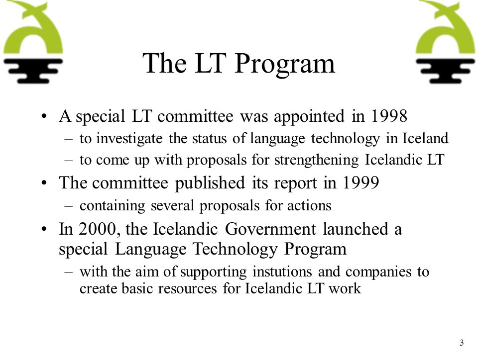 The LT Program A special LT committee was appointed in 1998 –to investigate the status of language technology in Iceland –to come up with proposals for strengthening Icelandic LT The committee published its report in 1999 –containing several proposals for actions In 2000, the Icelandic Government launched a special Language Technology Program –with the aim of supporting instutions and companies to create basic resources for Icelandic LT work 3