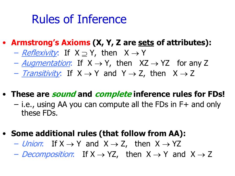 Rules of Inference Armstrong’s Axioms (X, Y, Z are sets of attributes): –Reflexivity: If X  Y, then X  Y –Augmentation: If X  Y, then XZ  YZ for any Z –Transitivity: If X  Y and Y  Z, then X  Z These are sound and complete inference rules for FDs.