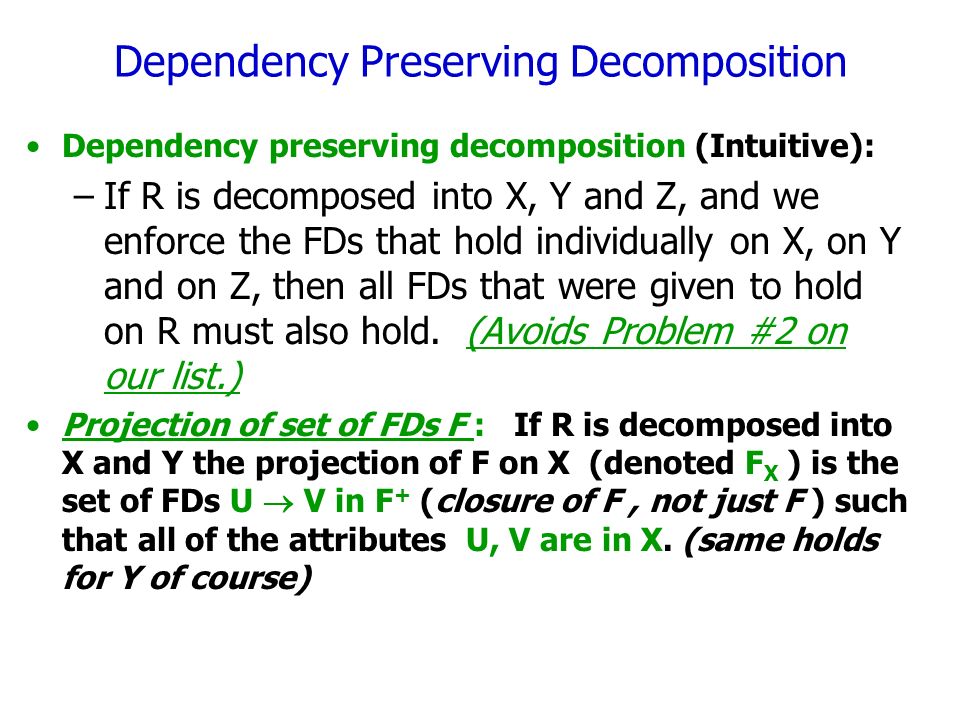 Dependency Preserving Decomposition Dependency preserving decomposition (Intuitive): –If R is decomposed into X, Y and Z, and we enforce the FDs that hold individually on X, on Y and on Z, then all FDs that were given to hold on R must also hold.