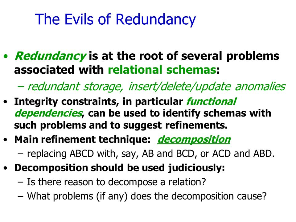 The Evils of Redundancy Redundancy is at the root of several problems associated with relational schemas: –redundant storage, insert/delete/update anomalies Integrity constraints, in particular functional dependencies, can be used to identify schemas with such problems and to suggest refinements.