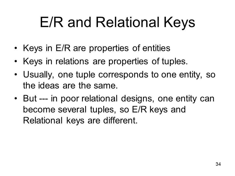 34 E/R and Relational Keys Keys in E/R are properties of entities Keys in relations are properties of tuples.