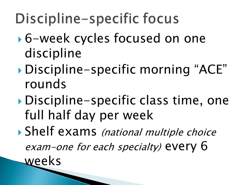  6-week cycles focused on one discipline  Discipline-specific morning ACE rounds  Discipline-specific class time, one full half day per week  Shelf exams (national multiple choice exam-one for each specialty) every 6 weeks