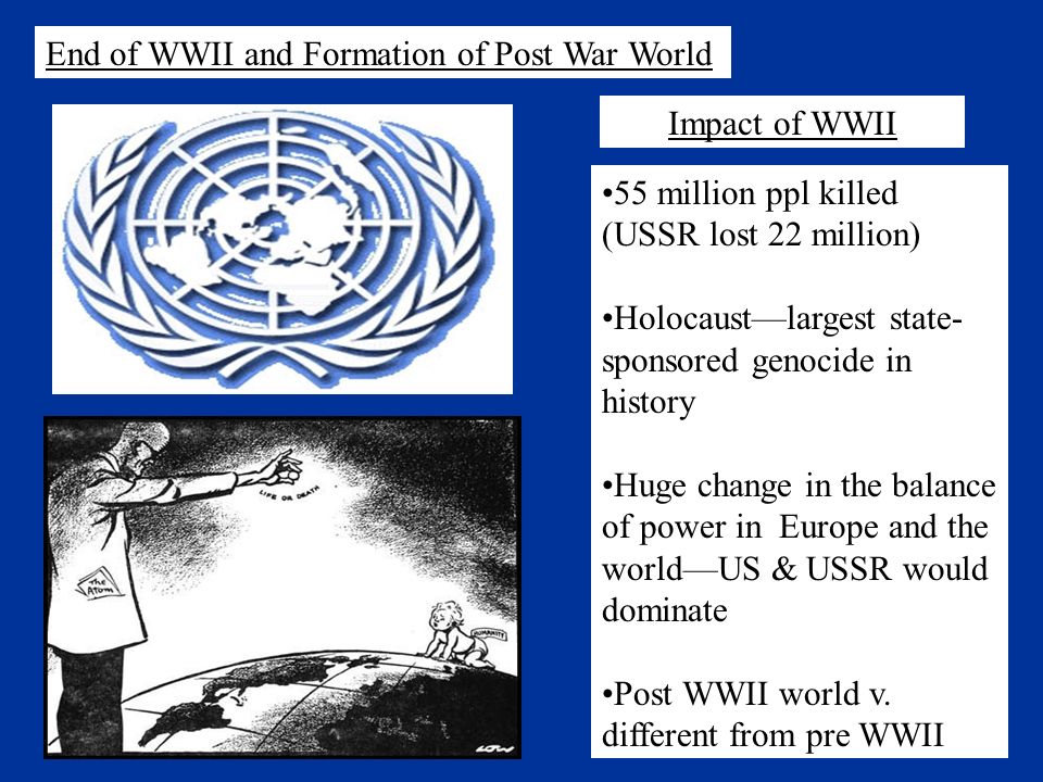 End of WWII and Formation of Post War World 55 million ppl killed (USSR lost 22 million) Holocaust—largest state- sponsored genocide in history Huge change in the balance of power in Europe and the world—US & USSR would dominate Post WWII world v.