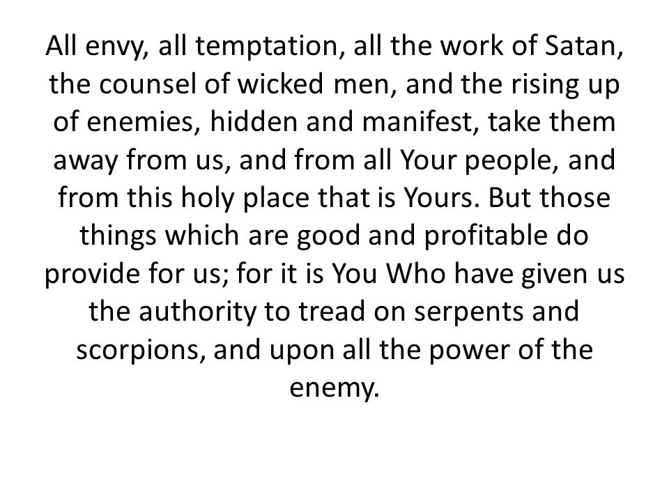 All envy, all temptation, all the work of Satan, the counsel of wicked men, and the rising up of enemies, hidden and manifest, take them away from us, and from all Your people, and from this holy place that is Yours.