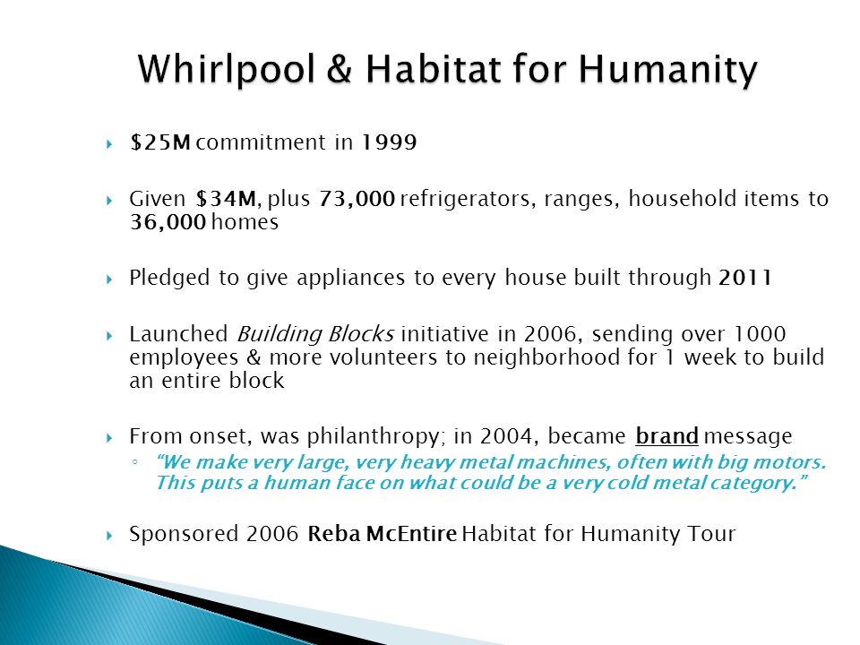 Whirlpool & Habitat for Humanity  $25M commitment in 1999  Given $34M, plus 73,000 refrigerators, ranges, household items to 36,000 homes  Pledged to give appliances to every house built through 2011  Launched Building Blocks initiative in 2006, sending over 1000 employees & more volunteers to neighborhood for 1 week to build an entire block  From onset, was philanthropy; in 2004, became brand message ◦ We make very large, very heavy metal machines, often with big motors.