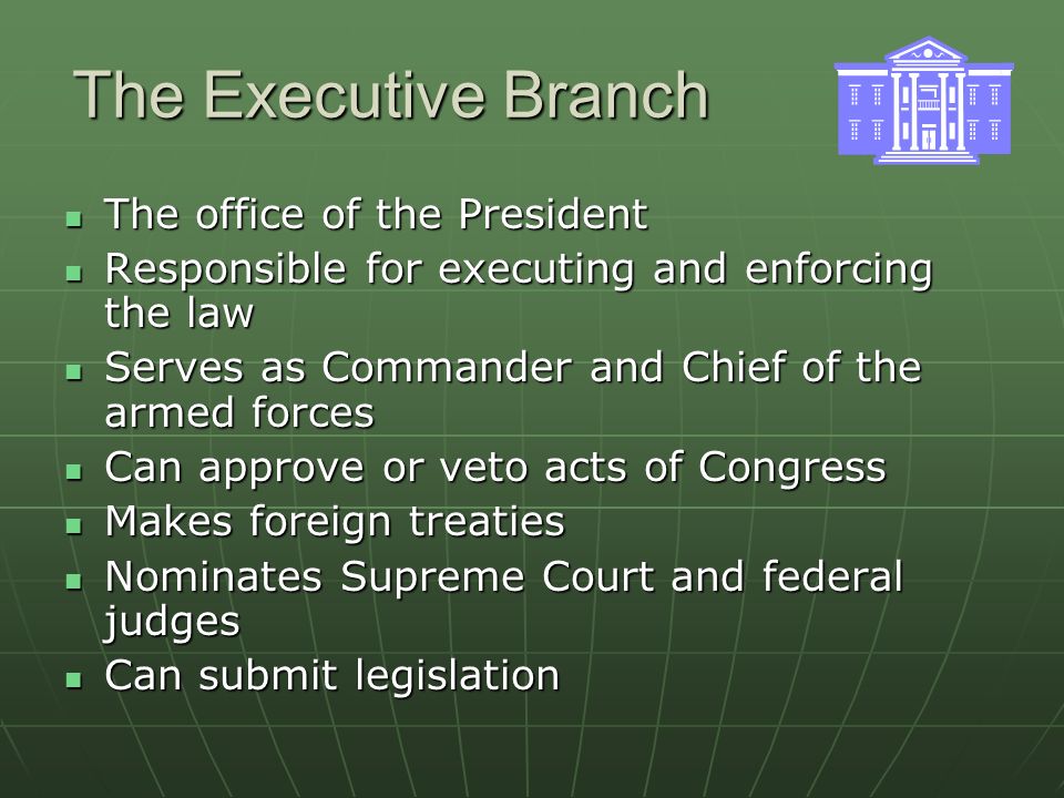 The Executive Branch The office of the President The office of the President Responsible for executing and enforcing the law Responsible for executing and enforcing the law Serves as Commander and Chief of the armed forces Serves as Commander and Chief of the armed forces Can approve or veto acts of Congress Can approve or veto acts of Congress Makes foreign treaties Makes foreign treaties Nominates Supreme Court and federal judges Nominates Supreme Court and federal judges Can submit legislation Can submit legislation