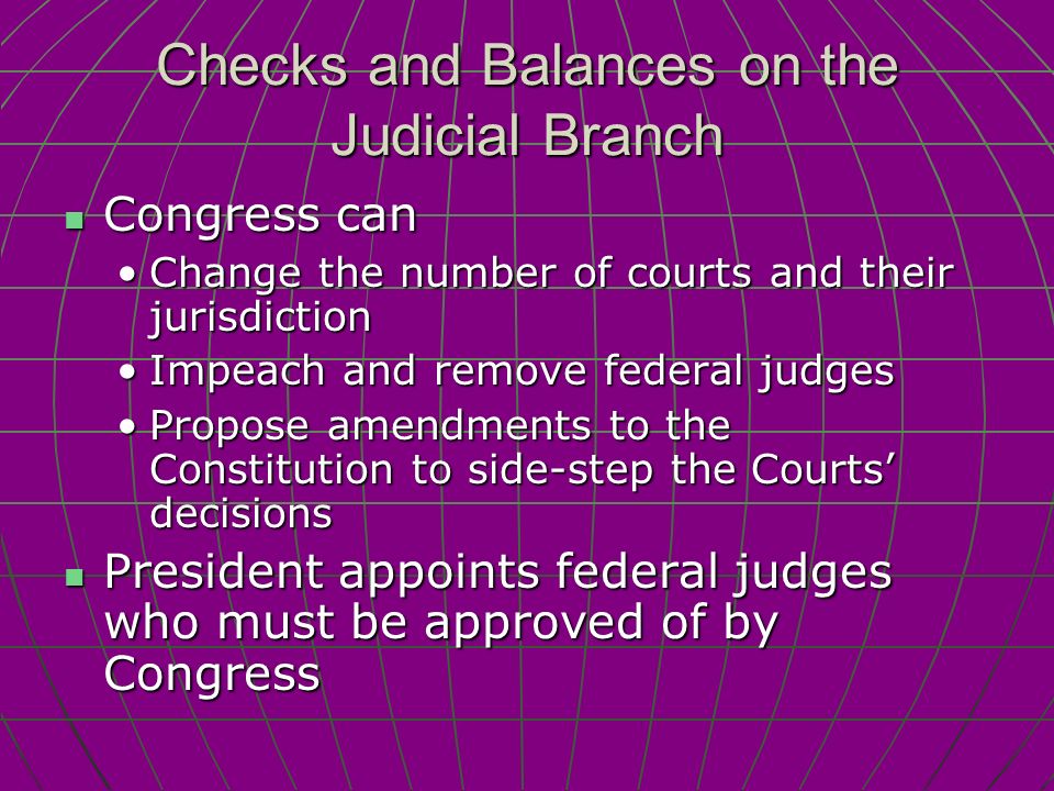 Checks and Balances on the Judicial Branch Congress can Congress can Change the number of courts and their jurisdictionChange the number of courts and their jurisdiction Impeach and remove federal judgesImpeach and remove federal judges Propose amendments to the Constitution to side-step the Courts’ decisionsPropose amendments to the Constitution to side-step the Courts’ decisions President appoints federal judges who must be approved of by Congress President appoints federal judges who must be approved of by Congress