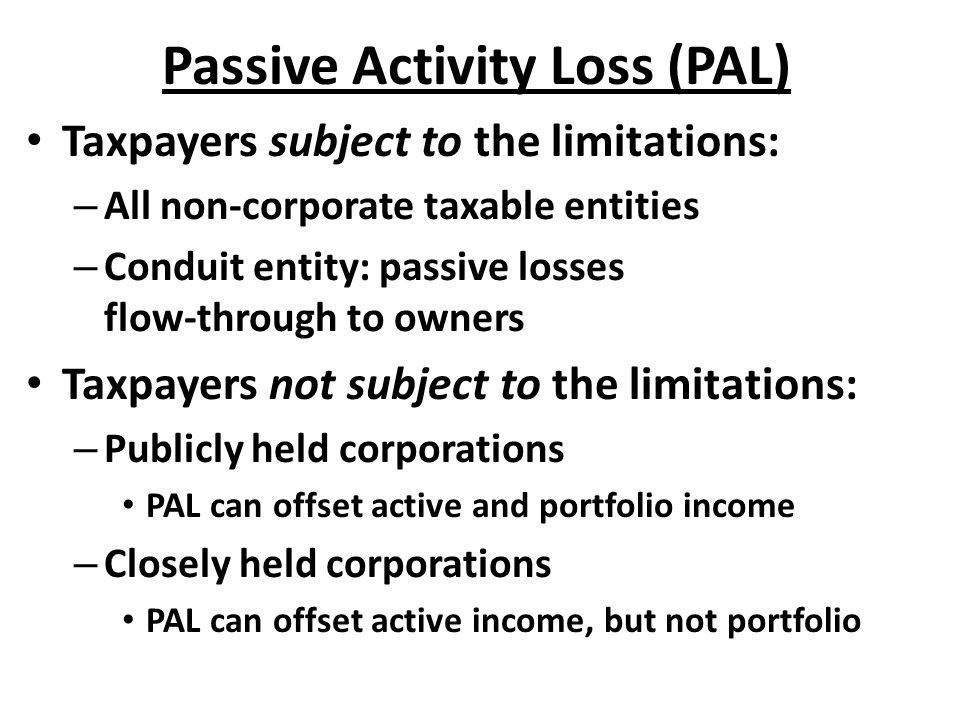 Passive Activity Loss (PAL) Taxpayers subject to the limitations: – All non-corporate taxable entities – Conduit entity: passive losses flow-through to owners Taxpayers not subject to the limitations: – Publicly held corporations PAL can offset active and portfolio income – Closely held corporations PAL can offset active income, but not portfolio