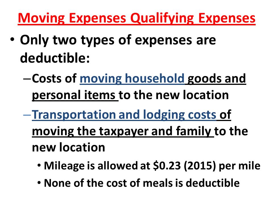 Moving Expenses Qualifying Expenses Only two types of expenses are deductible: – Costs of moving household goods and personal items to the new location – Transportation and lodging costs of moving the taxpayer and family to the new location Mileage is allowed at $0.23 (2015) per mile None of the cost of meals is deductible