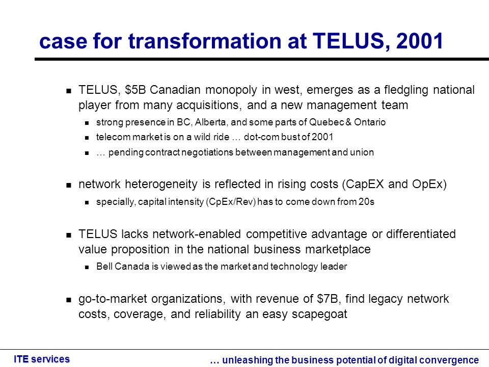 … unleashing the business potential of digital convergence ITE services case for transformation at TELUS, 2001 TELUS, $5B Canadian monopoly in west, emerges as a fledgling national player from many acquisitions, and a new management team strong presence in BC, Alberta, and some parts of Quebec & Ontario telecom market is on a wild ride … dot-com bust of 2001 … pending contract negotiations between management and union network heterogeneity is reflected in rising costs (CapEX and OpEx) specially, capital intensity (CpEx/Rev) has to come down from 20s TELUS lacks network-enabled competitive advantage or differentiated value proposition in the national business marketplace Bell Canada is viewed as the market and technology leader go-to-market organizations, with revenue of $7B, find legacy network costs, coverage, and reliability an easy scapegoat