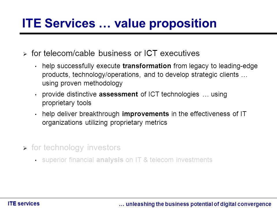 … unleashing the business potential of digital convergence ITE services ITE Services … value proposition  for telecom/cable business or ICT executives help successfully execute transformation from legacy to leading-edge products, technology/operations, and to develop strategic clients … using proven methodology provide distinctive assessment of ICT technologies … using proprietary tools help deliver breakthrough improvements in the effectiveness of IT organizations utilizing proprietary metrics  for technology investors superior financial analysis on IT & telecom investments