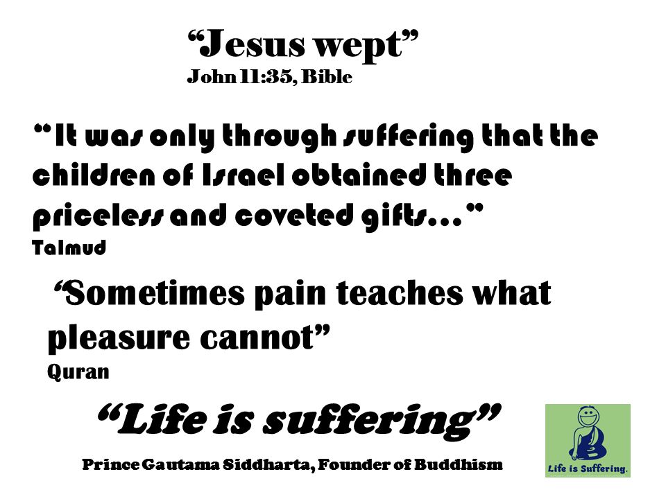 Life is suffering Prince Gautama Siddharta, Founder of Buddhism Jesus wept John 11:35, Bible Sometimes pain teaches what pleasure cannot Quran It was only through suffering that the children of Israel obtained three priceless and coveted gifts… Talmud
