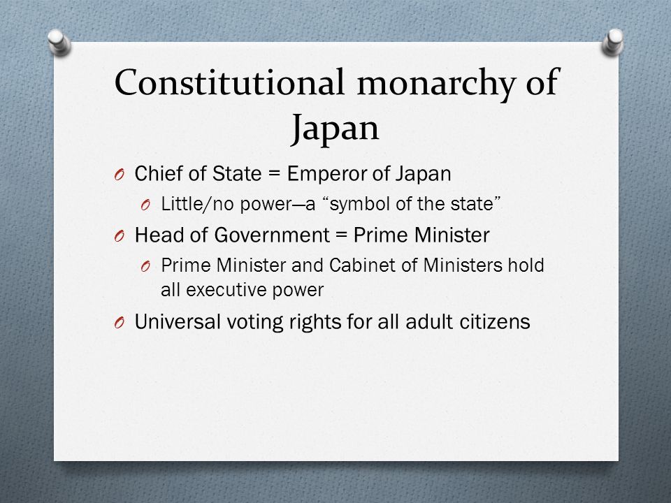 Constitutional monarchy of Japan O Chief of State = Emperor of Japan O Little/no power—a symbol of the state O Head of Government = Prime Minister O Prime Minister and Cabinet of Ministers hold all executive power O Universal voting rights for all adult citizens