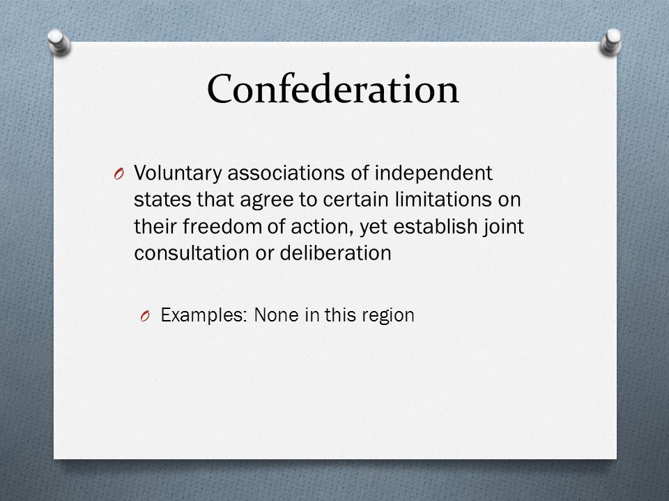 Confederation O Voluntary associations of independent states that agree to certain limitations on their freedom of action, yet establish joint consultation or deliberation O Examples: None in this region