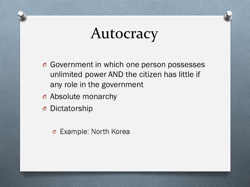 Autocracy O Government in which one person possesses unlimited power AND the citizen has little if any role in the government O Absolute monarchy O Dictatorship O Example: North Korea