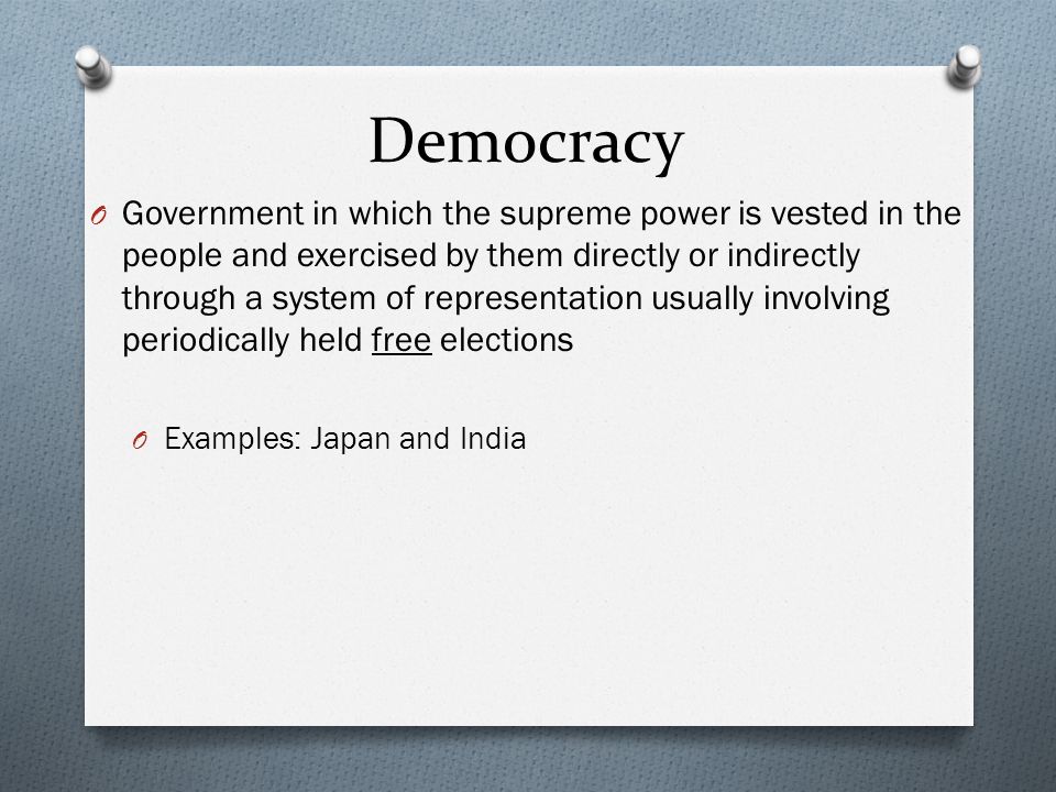 Democracy O Government in which the supreme power is vested in the people and exercised by them directly or indirectly through a system of representation usually involving periodically held free elections O Examples: Japan and India