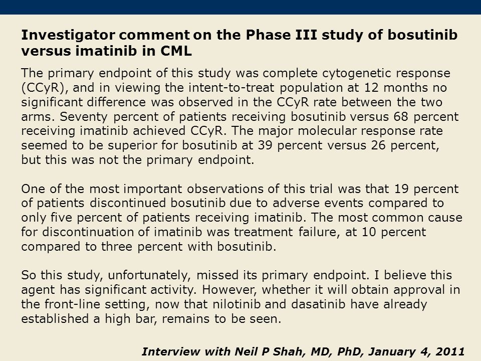 Investigator comment on the Phase III study of bosutinib versus imatinib in CML The primary endpoint of this study was complete cytogenetic response (CCyR), and in viewing the intent-to-treat population at 12 months no significant difference was observed in the CCyR rate between the two arms.