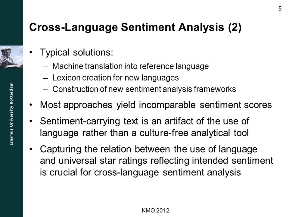 Cross-Language Sentiment Analysis (2) Typical solutions: –Machine translation into reference language –Lexicon creation for new languages –Construction of new sentiment analysis frameworks Most approaches yield incomparable sentiment scores Sentiment-carrying text is an artifact of the use of language rather than a culture-free analytical tool Capturing the relation between the use of language and universal star ratings reflecting intended sentiment is crucial for cross-language sentiment analysis KMO