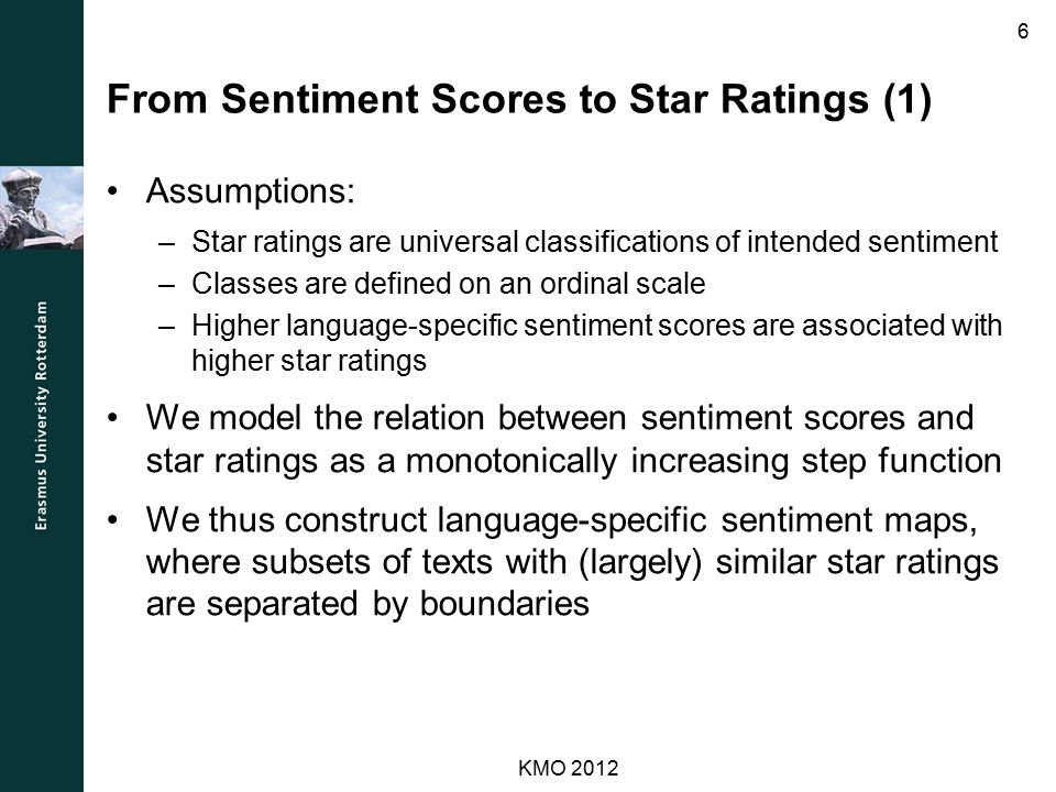 From Sentiment Scores to Star Ratings (1) Assumptions: –Star ratings are universal classifications of intended sentiment –Classes are defined on an ordinal scale –Higher language-specific sentiment scores are associated with higher star ratings We model the relation between sentiment scores and star ratings as a monotonically increasing step function We thus construct language-specific sentiment maps, where subsets of texts with (largely) similar star ratings are separated by boundaries KMO