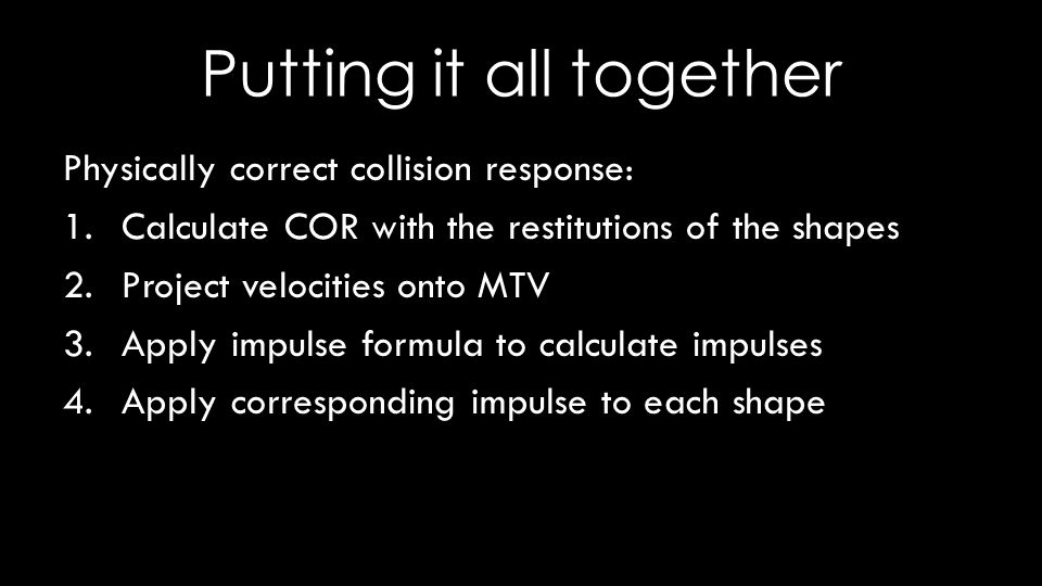 Putting it all together Physically correct collision response: 1.Calculate COR with the restitutions of the shapes 2.Project velocities onto MTV 3.Apply impulse formula to calculate impulses 4.Apply corresponding impulse to each shape