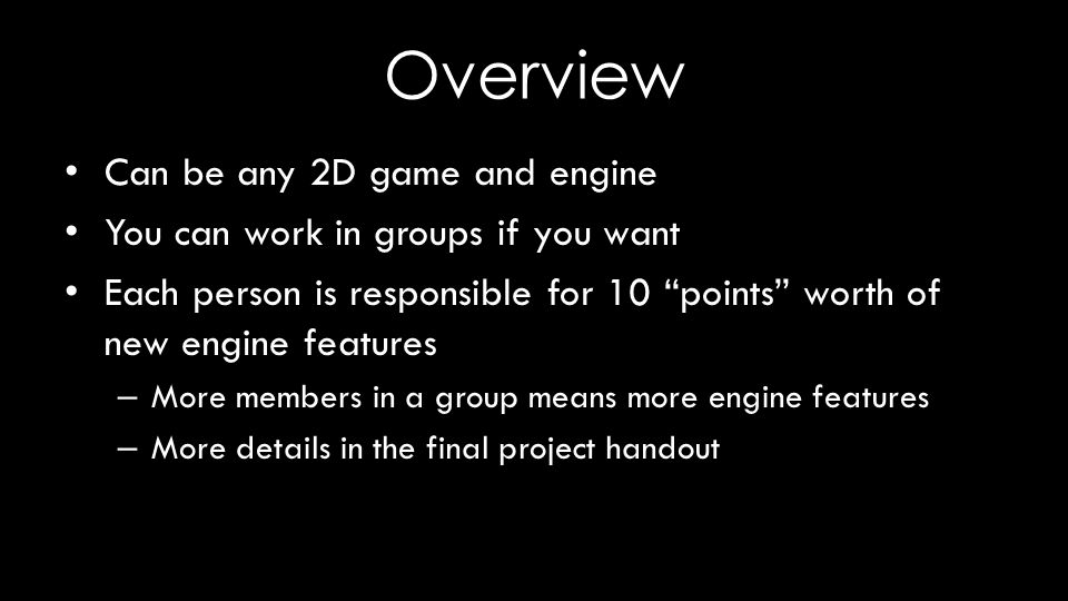 Overview Can be any 2D game and engine You can work in groups if you want Each person is responsible for 10 points worth of new engine features – More members in a group means more engine features – More details in the final project handout