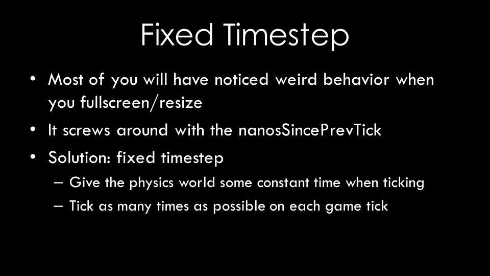Fixed Timestep Most of you will have noticed weird behavior when you fullscreen/resize It screws around with the nanosSincePrevTick Solution: fixed timestep – Give the physics world some constant time when ticking – Tick as many times as possible on each game tick