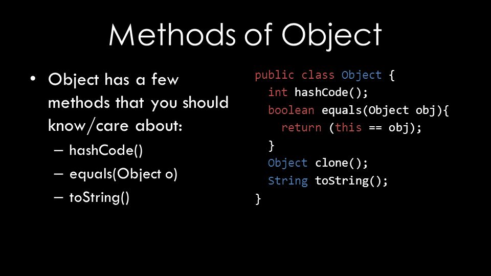 Methods of Object Object has a few methods that you should know/care about: – hashCode() – equals(Object o) – toString() public class Object { int hashCode(); boolean equals(Object obj){ return (this == obj); } Object clone(); String toString(); }
