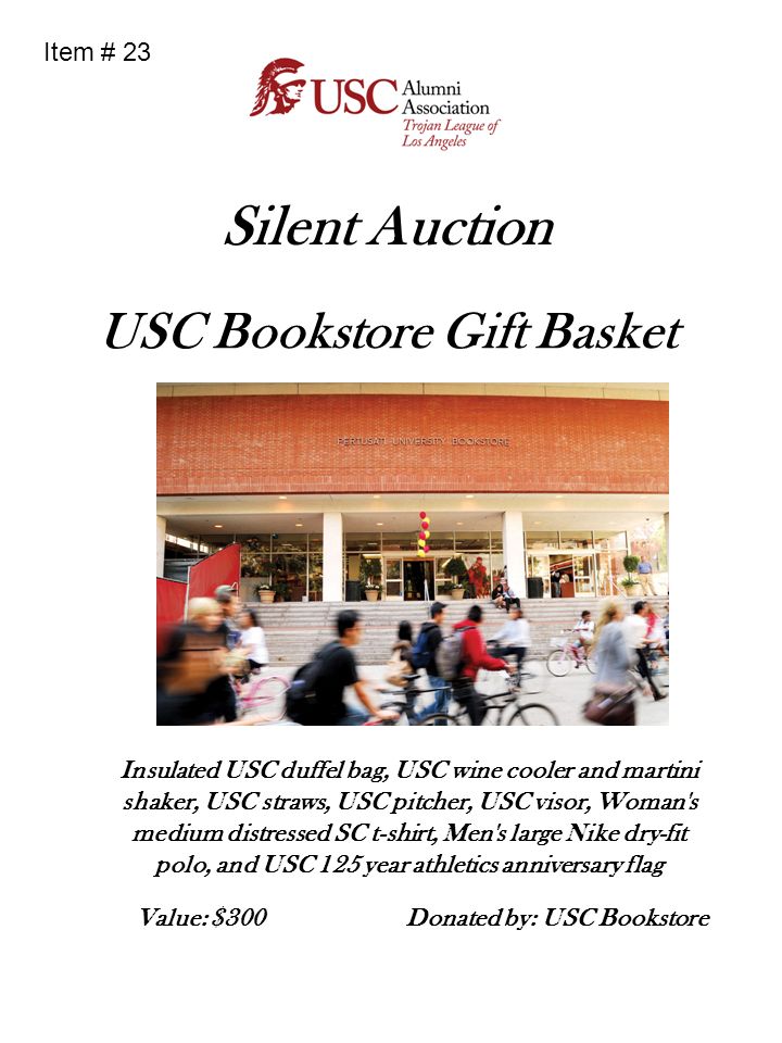 Silent Auction USC Bookstore Gift Basket Insulated USC duffel bag, USC wine cooler and martini shaker, USC straws, USC pitcher, USC visor, Woman s medium distressed SC t-shirt, Men s large Nike dry-fit polo, and USC 125 year athletics anniversary flag Donated by: USC Bookstore Value: $300 Item # 23