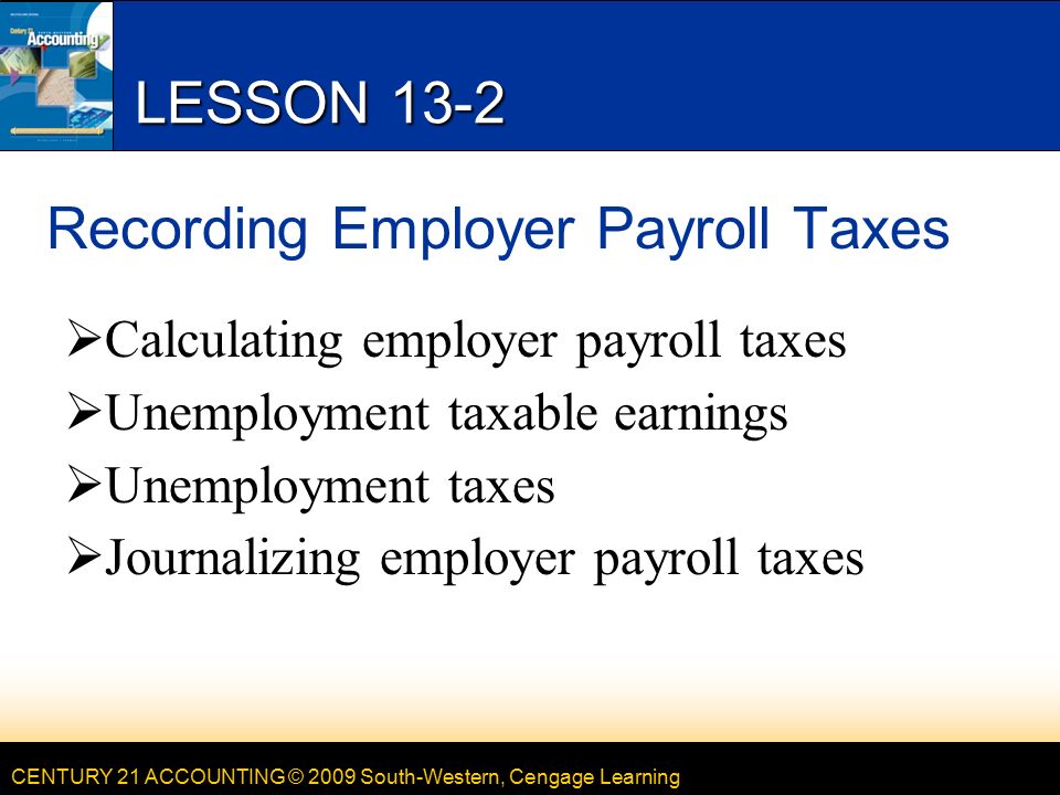 CENTURY 21 ACCOUNTING © 2009 South-Western, Cengage Learning LESSON 13-2 Recording Employer Payroll Taxes  Calculating employer payroll taxes  Unemployment taxable earnings  Unemployment taxes  Journalizing employer payroll taxes