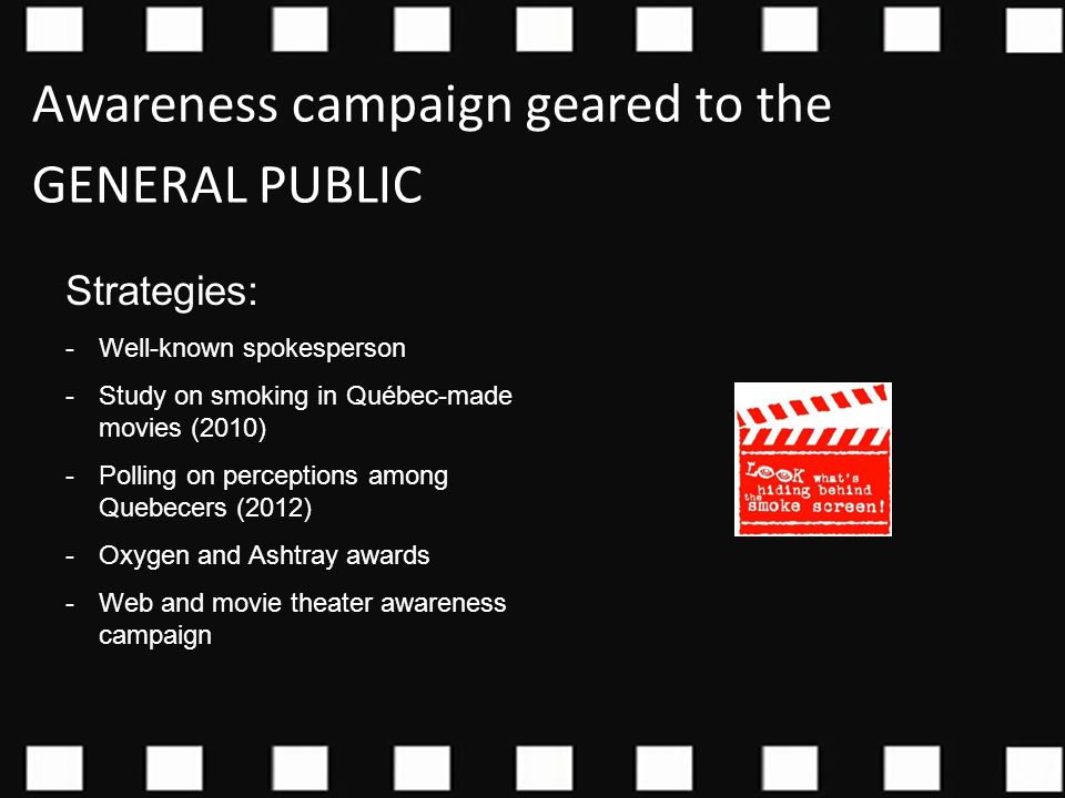 Strategies: -Well-known spokesperson -Study on smoking in Québec-made movies (2010) -Polling on perceptions among Quebecers (2012) -Oxygen and Ashtray awards -Web and movie theater awareness campaign Awareness campaign geared to the GENERAL PUBLIC