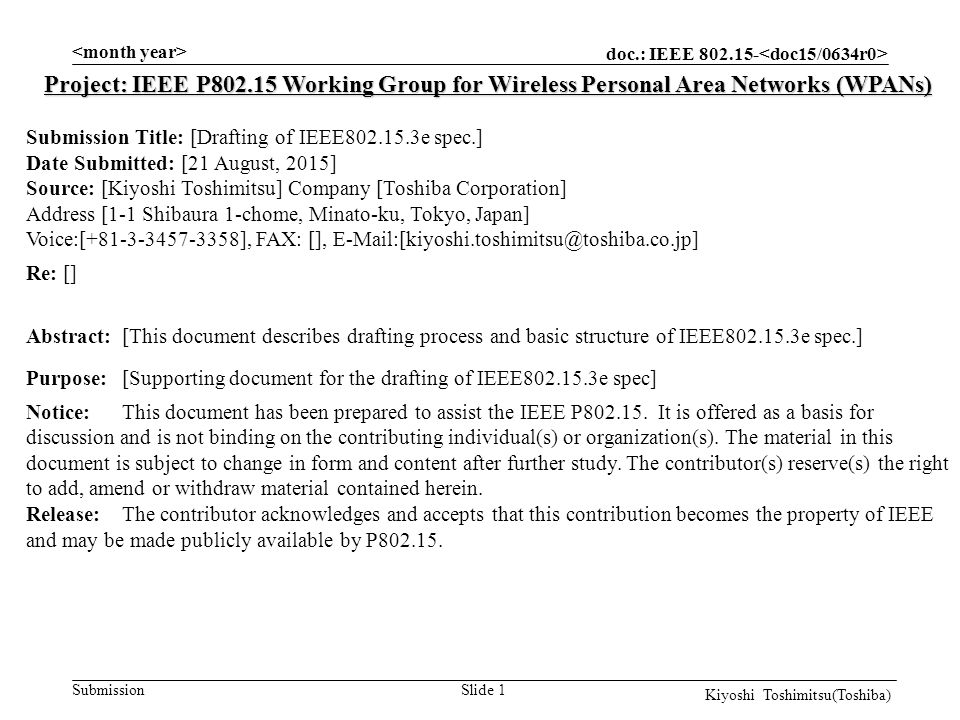 doc.: IEEE Submission Slide 1 Project: IEEE P Working Group for Wireless Personal Area Networks (WPANs) Submission Title: [Drafting of IEEE e spec.] Date Submitted: [21 August, 2015] Source: [Kiyoshi Toshimitsu] Company [Toshiba Corporation] Address [1-1 Shibaura 1-chome, Minato-ku, Tokyo, Japan] Voice:[ ], FAX: [], Re: [] Abstract:[This document describes drafting process and basic structure of IEEE e spec.] Purpose:[Supporting document for the drafting of IEEE e spec] Notice:This document has been prepared to assist the IEEE P