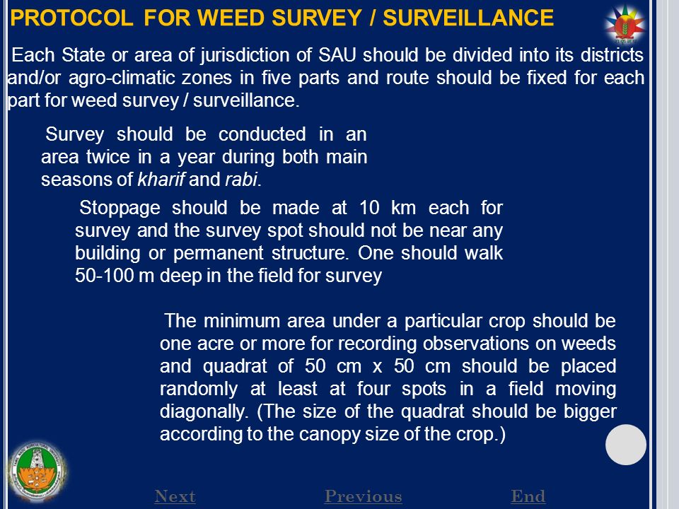 NextPreviousEnd PROTOCOL FOR WEED SURVEY / SURVEILLANCE Each State or area of jurisdiction of SAU should be divided into its districts and/or agro-climatic zones in five parts and route should be fixed for each part for weed survey / surveillance.