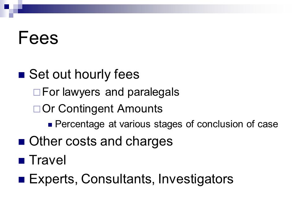 Fees Set out hourly fees  For lawyers and paralegals  Or Contingent Amounts Percentage at various stages of conclusion of case Other costs and charges Travel Experts, Consultants, Investigators