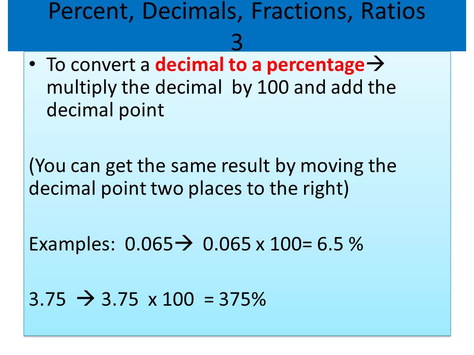 Percent, Decimals, Fractions, Ratios 3 To convert a decimal to a percentage  multiply the decimal by 100 and add the decimal point (You can get the same result by moving the decimal point two places to the right) Examples:  x 100= 6.5 % 3.75  3.75 x 100 = 375% To convert a decimal to a percentage  multiply the decimal by 100 and add the decimal point (You can get the same result by moving the decimal point two places to the right) Examples:  x 100= 6.5 % 3.75  3.75 x 100 = 375%